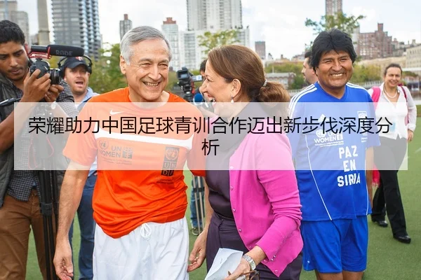 荣耀助力中国足球青训合作迈出新步伐深度分析